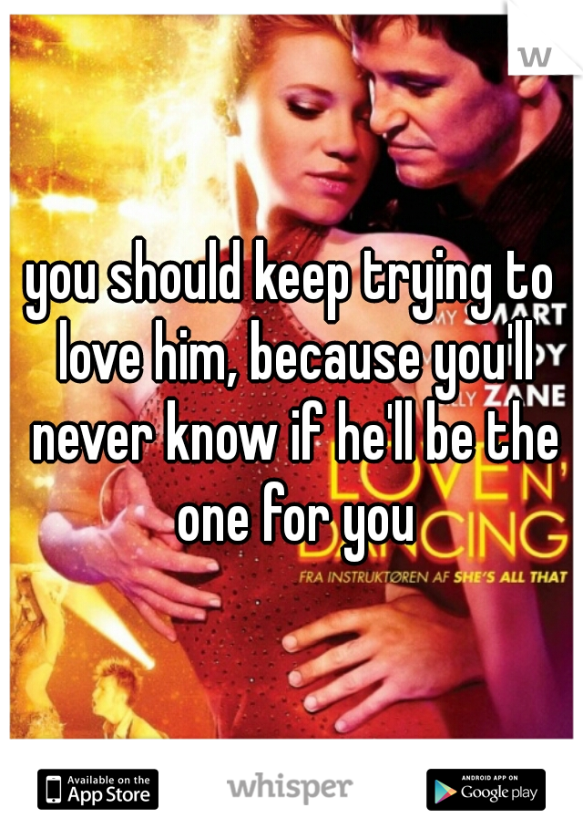 you should keep trying to love him, because you'll never know if he'll be the one for you