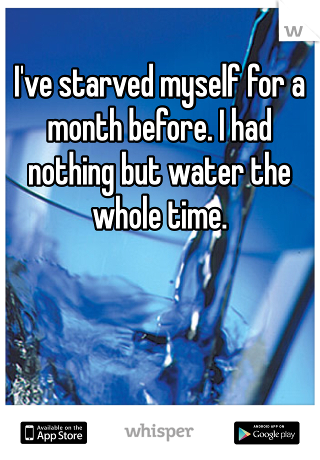 I've starved myself for a month before. I had nothing but water the whole time.