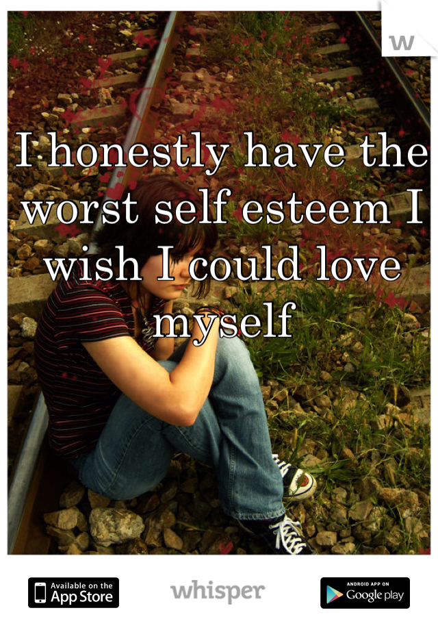 I honestly have the worst self esteem I wish I could love myself 