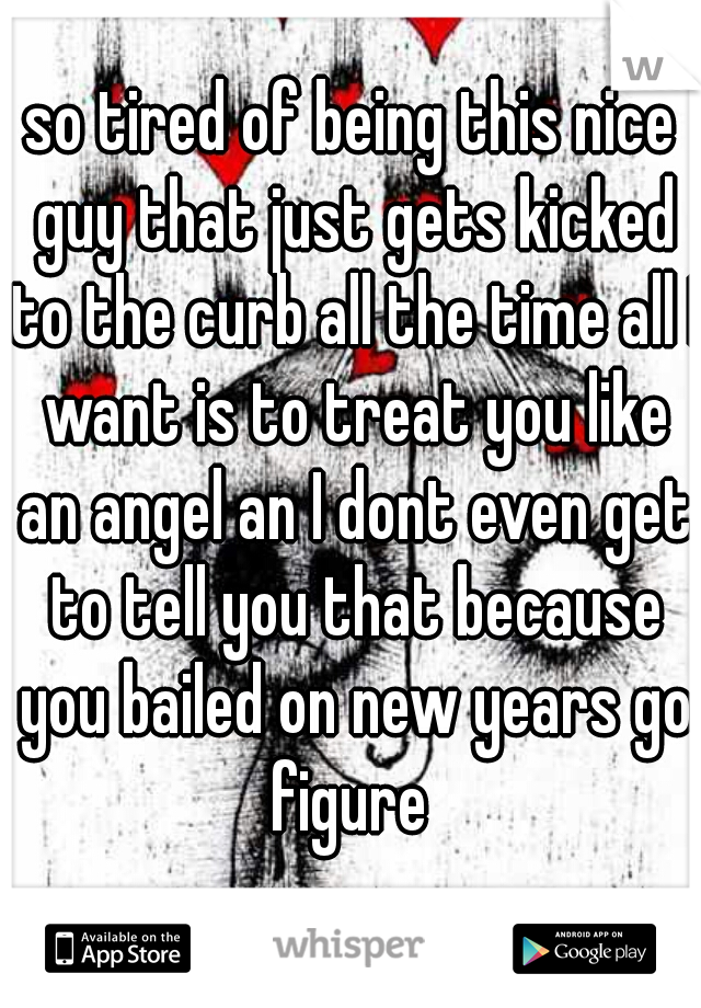 so tired of being this nice guy that just gets kicked to the curb all the time all I want is to treat you like an angel an I dont even get to tell you that because you bailed on new years go figure 