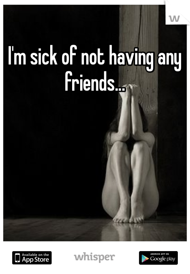 I'm sick of not having any friends...