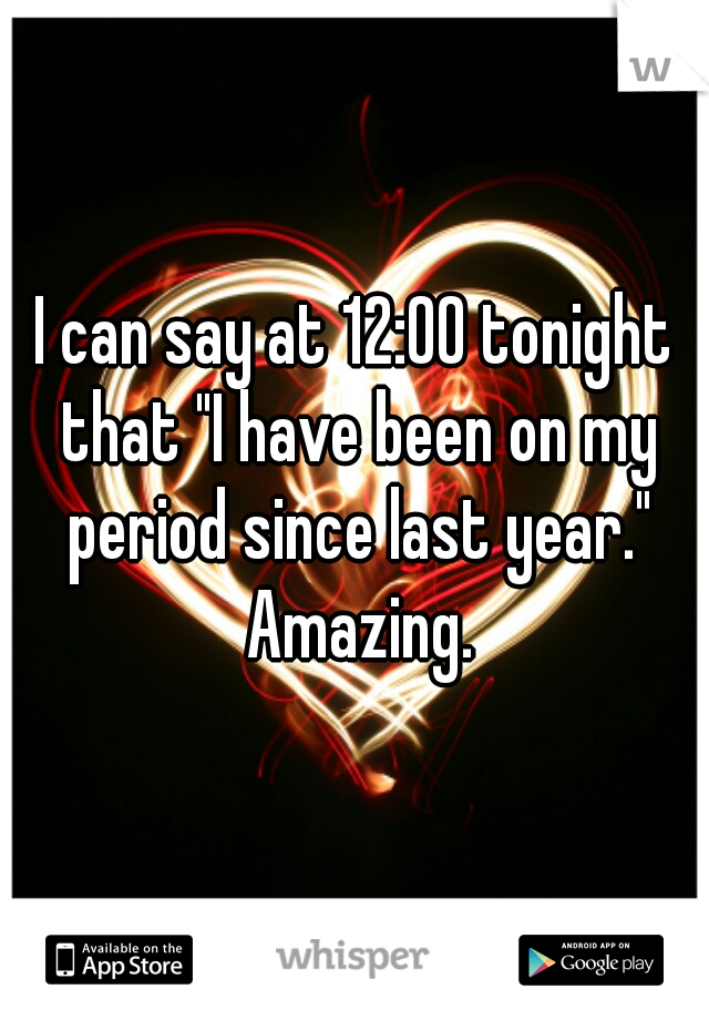 I can say at 12:00 tonight that "I have been on my period since last year." Amazing.