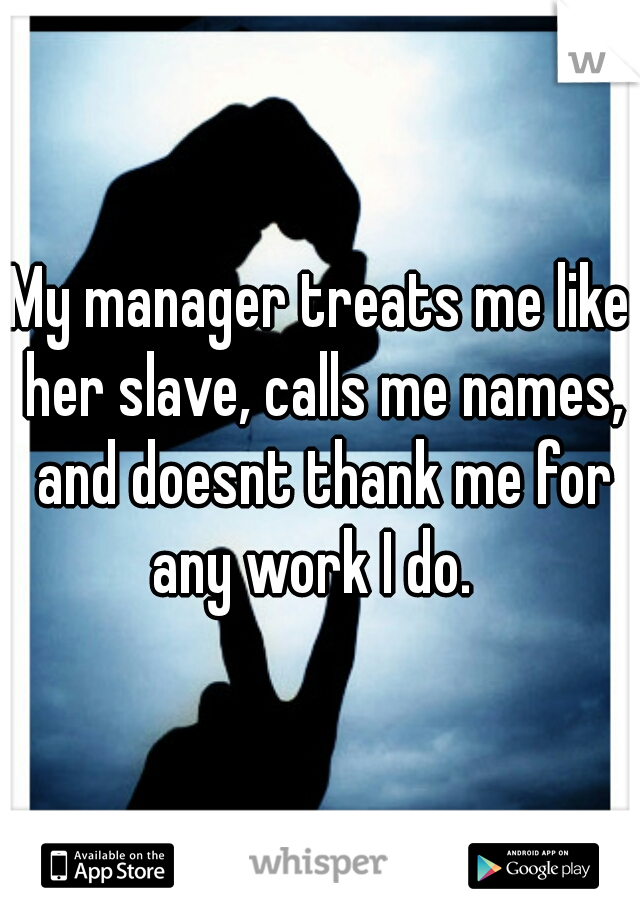 My manager treats me like her slave, calls me names, and doesnt thank me for any work I do.  