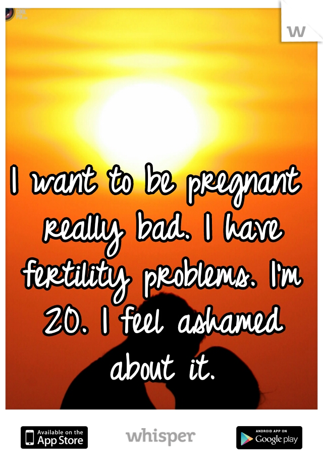 I want to be pregnant really bad. I have fertility problems. I'm 20. I feel ashamed about it.