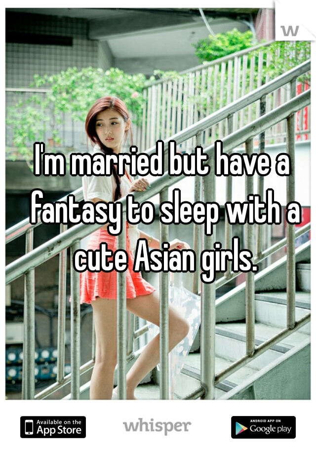 I'm married but have a fantasy to sleep with a cute Asian girls.