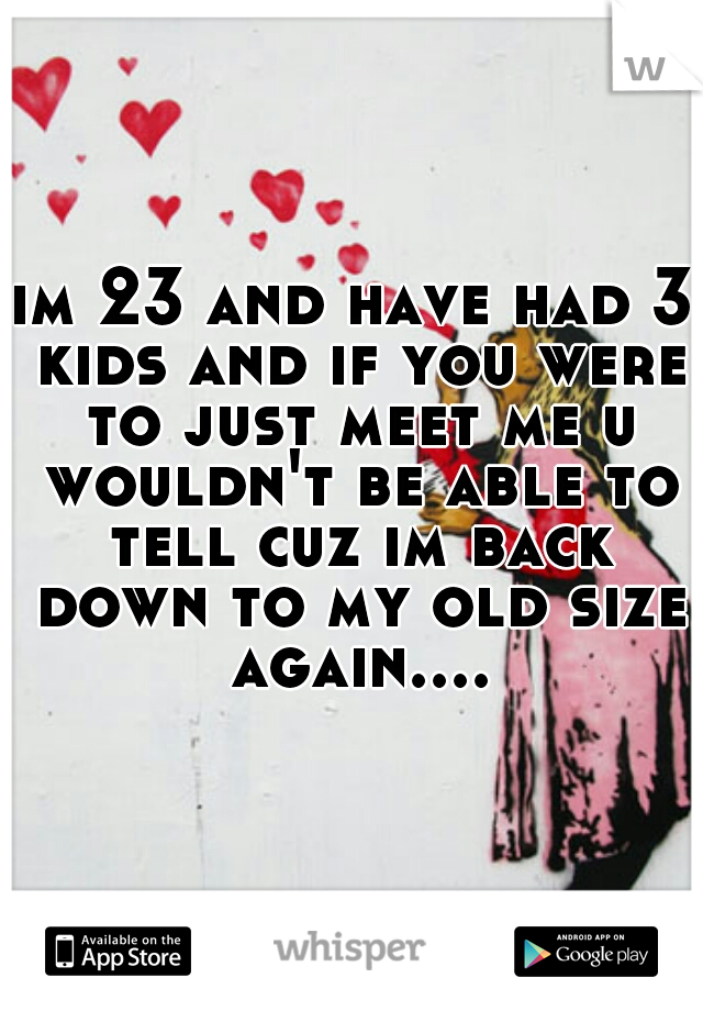 im 23 and have had 3 kids and if you were to just meet me u wouldn't be able to tell cuz im back down to my old size again....