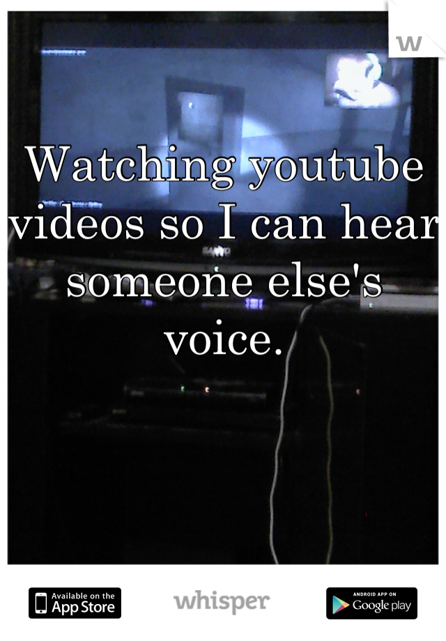 Watching youtube videos so I can hear someone else's voice.