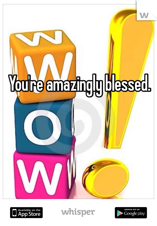 You're amazingly blessed.