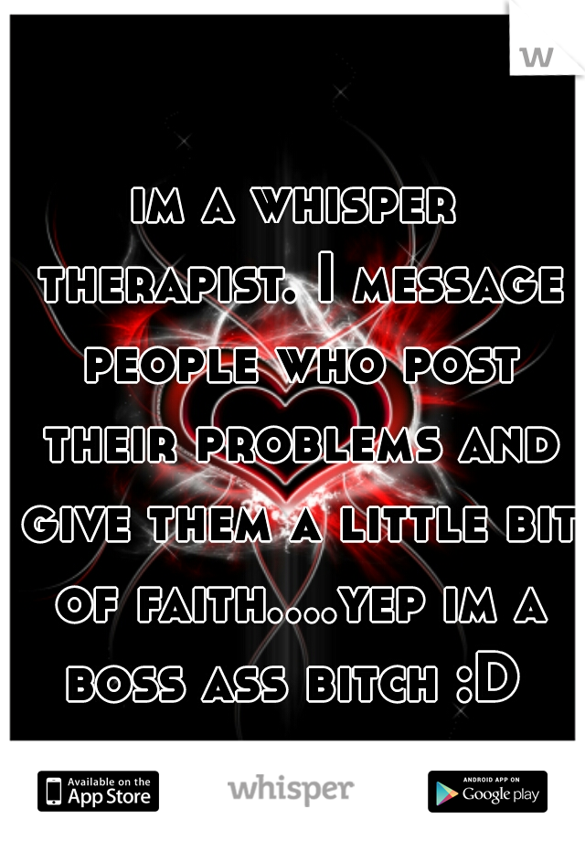 im a whisper therapist. I message people who post their problems and give them a little bit of faith....yep im a boss ass bitch :D 