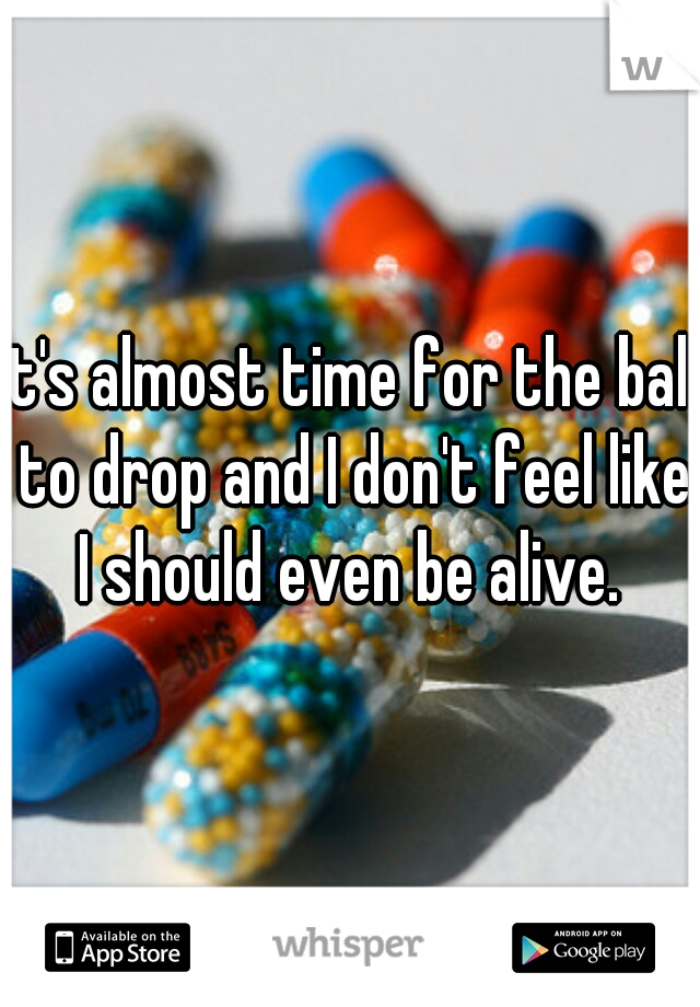 it's almost time for the ball to drop and I don't feel like I should even be alive. 