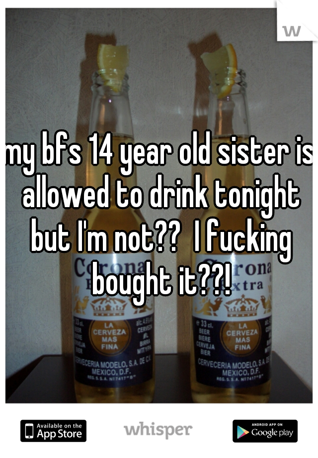 my bfs 14 year old sister is allowed to drink tonight but I'm not??  I fucking bought it??!
