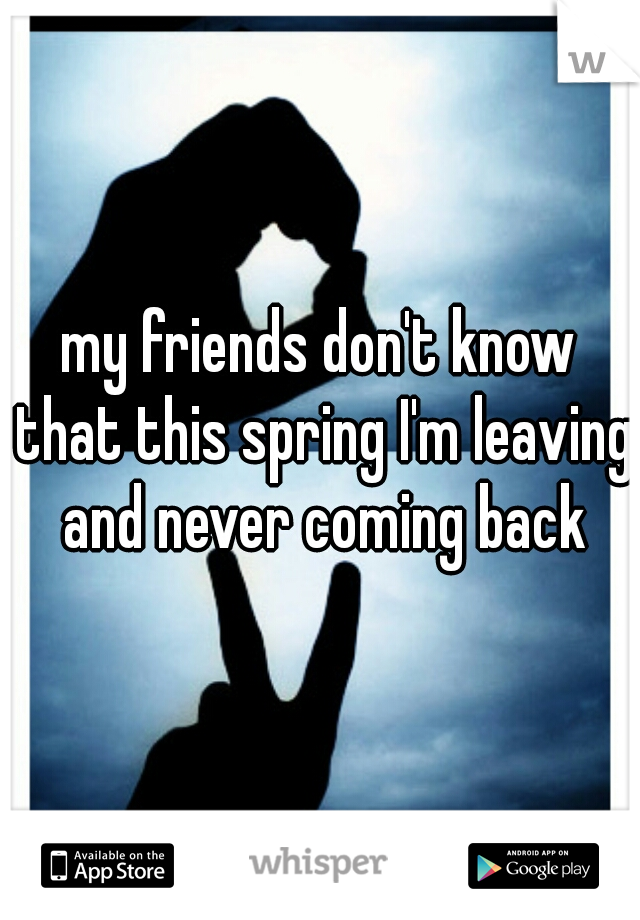 my friends don't know that this spring I'm leaving and never coming back