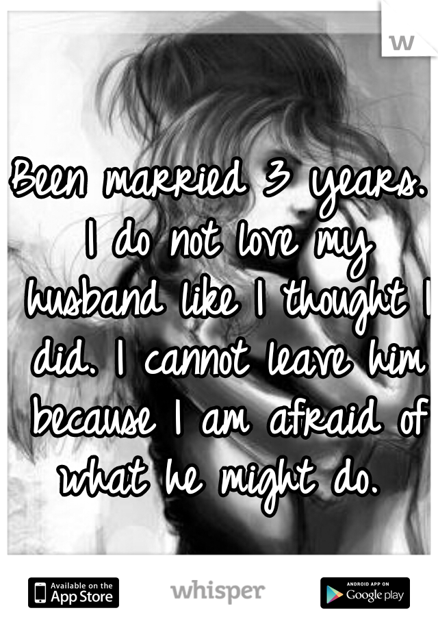 Been married 3 years. I do not love my husband like I thought I did. I cannot leave him because I am afraid of what he might do. 