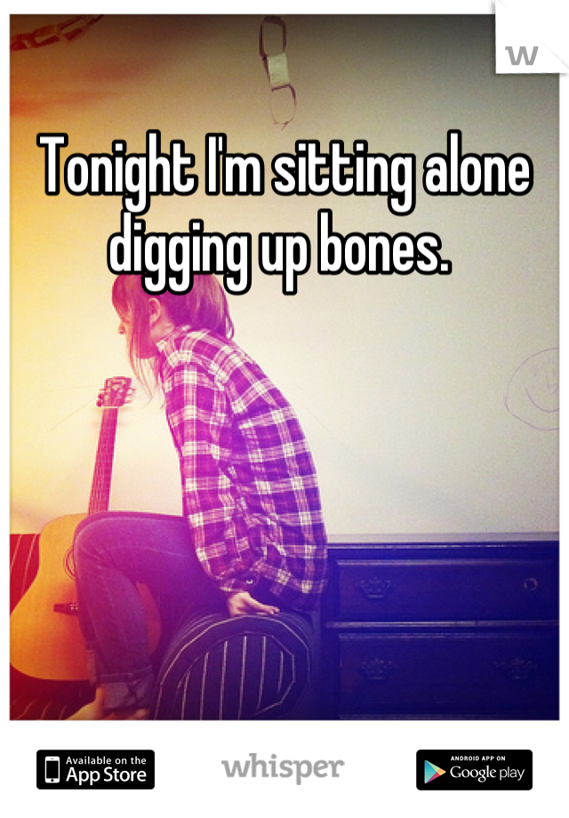 Tonight I'm sitting alone digging up bones. 