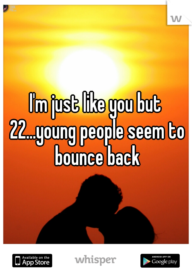 I'm just like you but 22...young people seem to bounce back