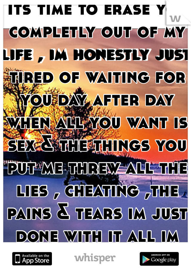 Its time to erase you completly out of my life , im honestly just tired of waiting for you day after day when all you want is sex & the things you put me threw all the lies , cheating ,the pains & tears im just done with it all im DONE with you!!