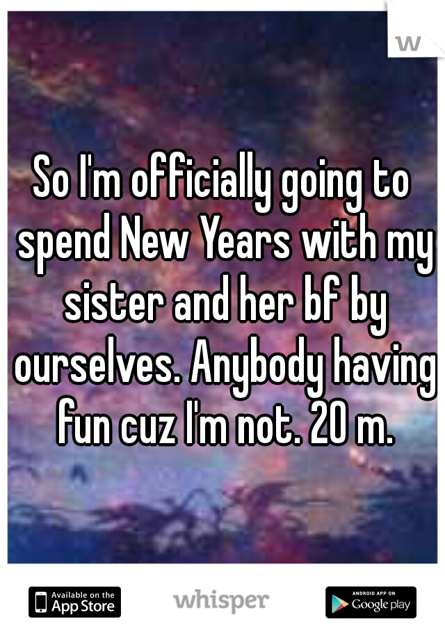 So I'm officially going to spend New Years with my sister and her bf by ourselves. Anybody having fun cuz I'm not. 20 m.