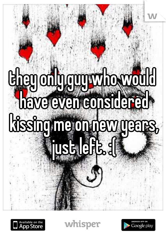 they only guy who would have even considered kissing me on new years, just left. :(