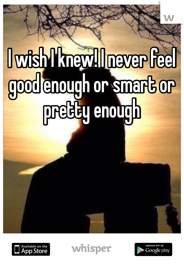 I wish I knew! I never feel good enough or smart or pretty enough