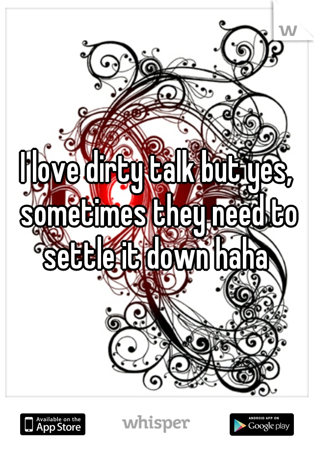 I love dirty talk but yes, sometimes they need to settle it down haha 
