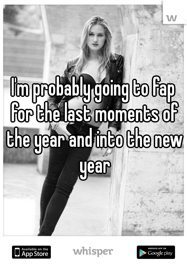 I'm probably going to fap for the last moments of the year and into the new year