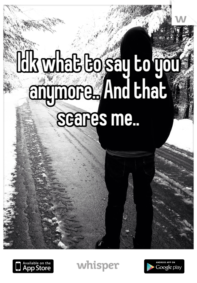 Idk what to say to you anymore.. And that scares me..