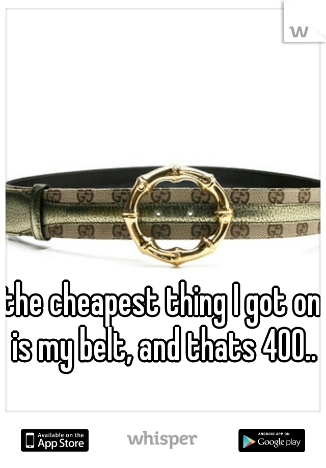 the cheapest thing I got on is my belt, and thats 400..