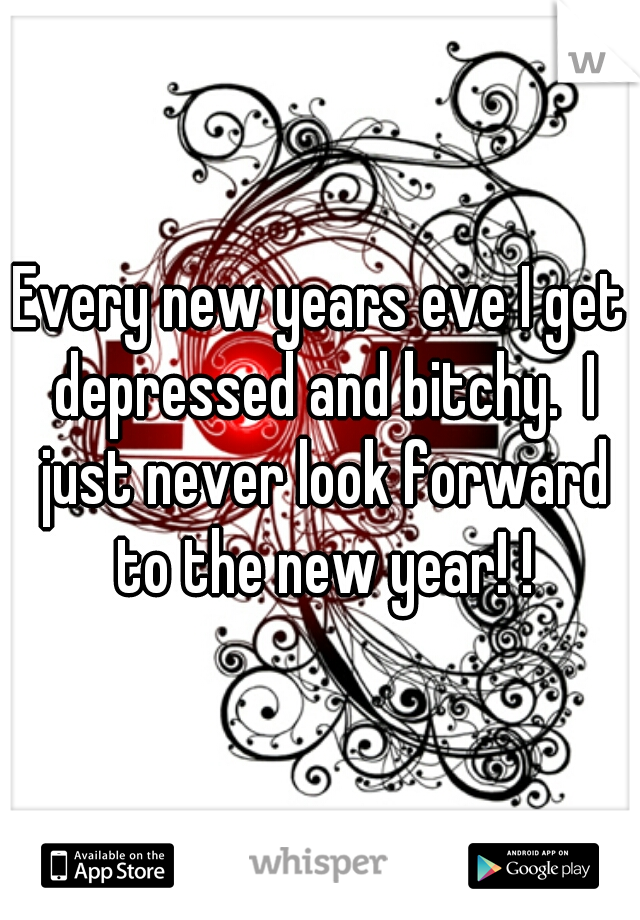 Every new years eve I get depressed and bitchy.  I just never look forward to the new year! !