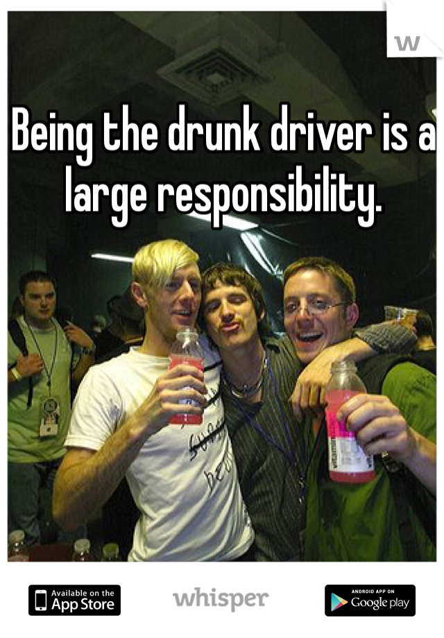 Being the drunk driver is a large responsibility.