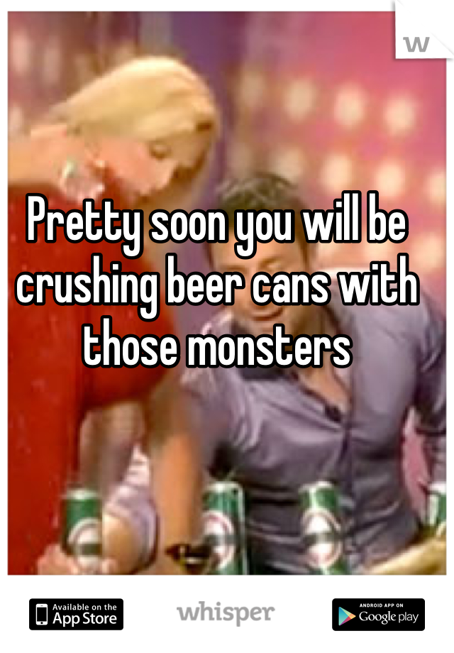 Pretty soon you will be crushing beer cans with those monsters