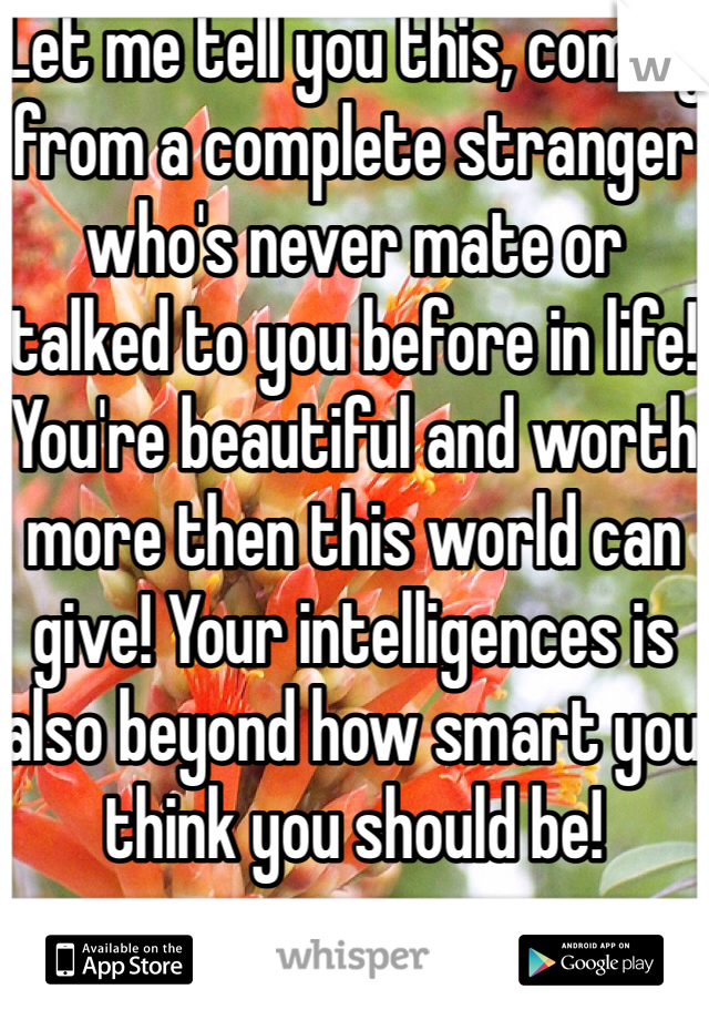 Let me tell you this, coming from a complete stranger who's never mate or talked to you before in life! You're beautiful and worth more then this world can give! Your intelligences is also beyond how smart you think you should be! 