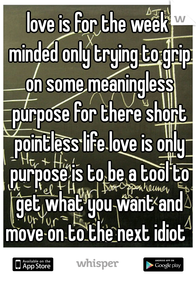 love is for the week minded only trying to grip on some meaningless purpose for there short pointless life love is only purpose is to be a tool to get what you want and move on to the next idiot  