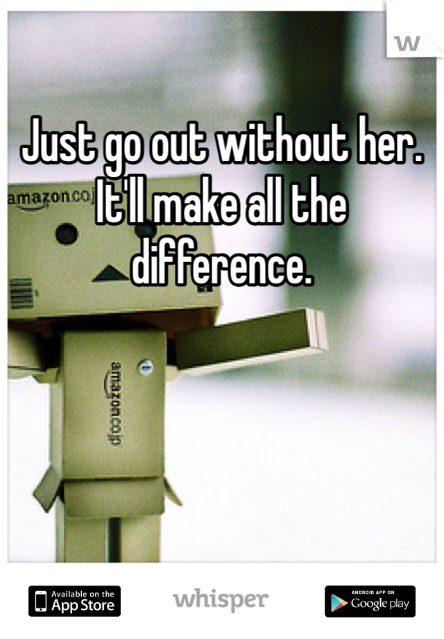 Just go out without her. It'll make all the difference.