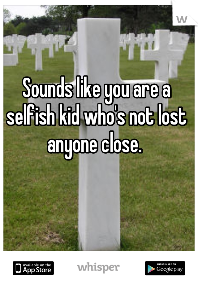Sounds like you are a selfish kid who's not lost anyone close. 