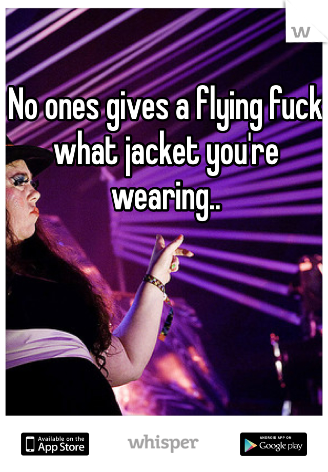 No ones gives a flying fuck what jacket you're wearing..  