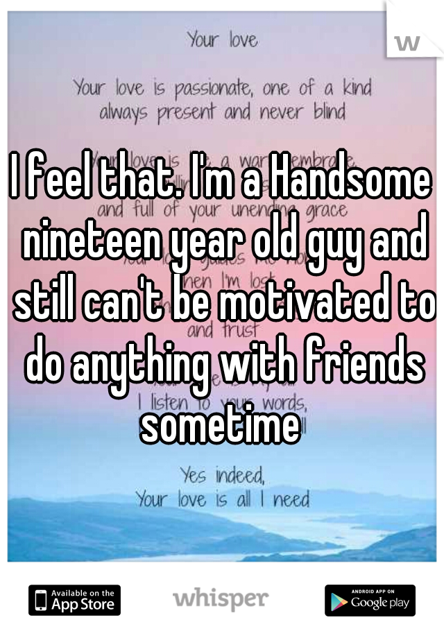 I feel that. I'm a Handsome nineteen year old guy and still can't be motivated to do anything with friends sometime 