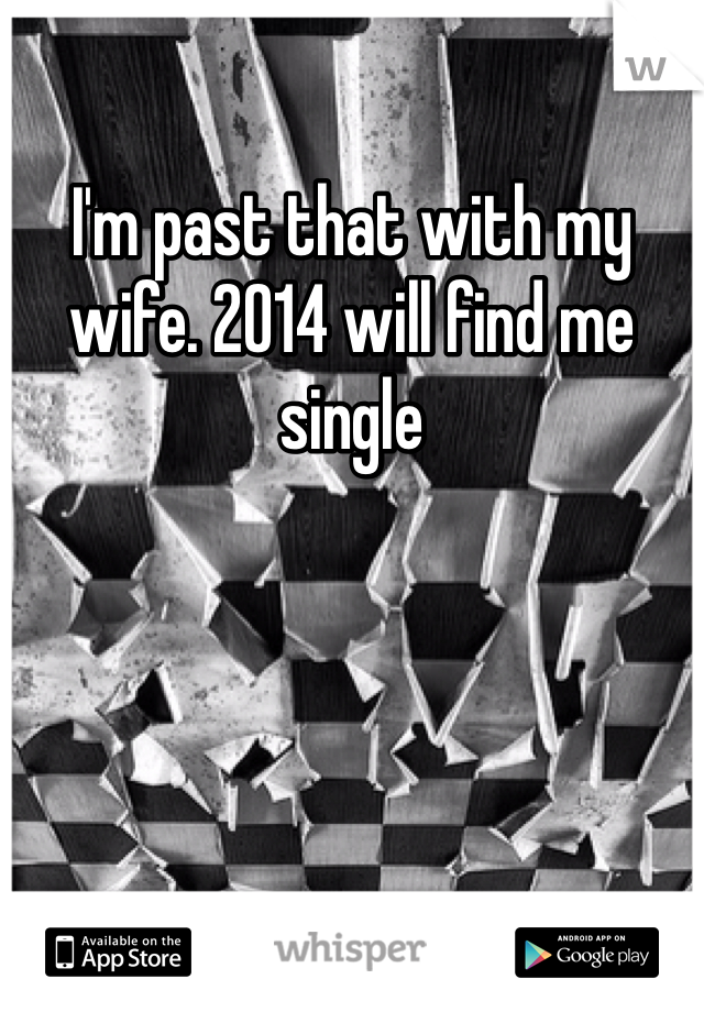 I'm past that with my wife. 2014 will find me single 