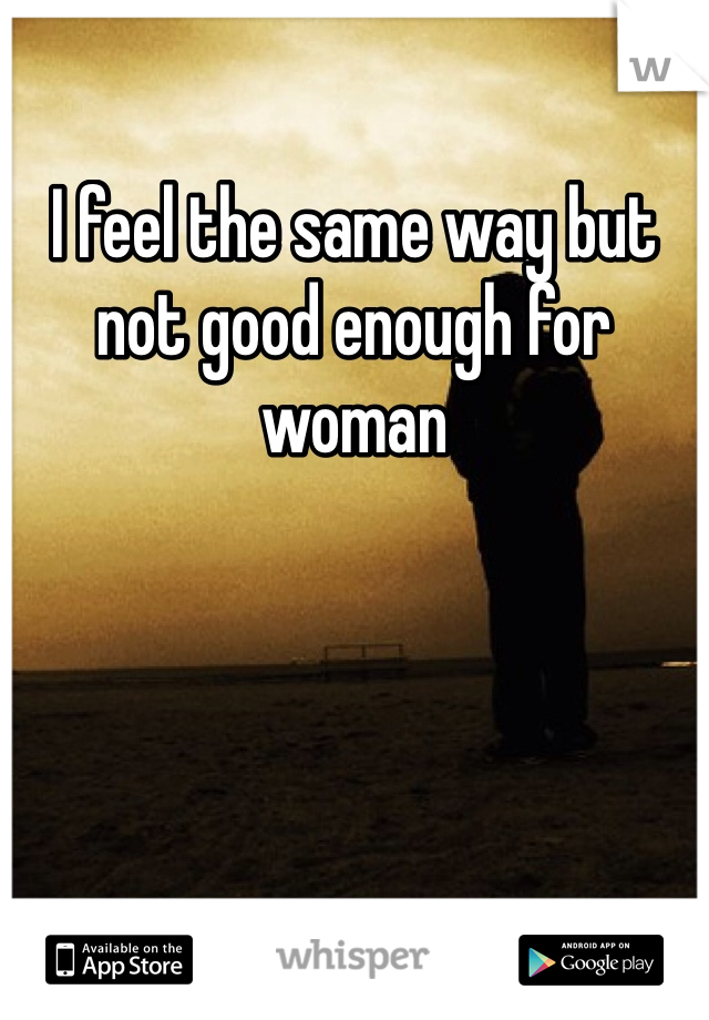I feel the same way but not good enough for woman 