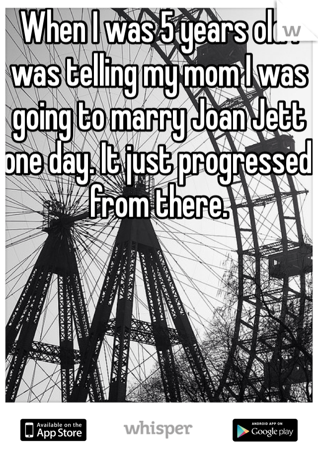 When I was 5 years old I was telling my mom I was going to marry Joan Jett one day. It just progressed from there.