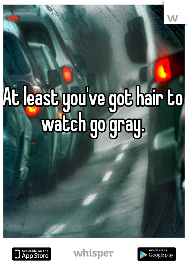 At least you've got hair to watch go gray.