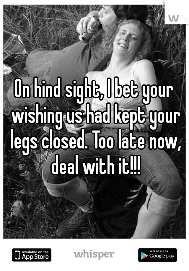 On hind sight, I bet your wishing us had kept your legs closed. Too late now, deal with it!!!