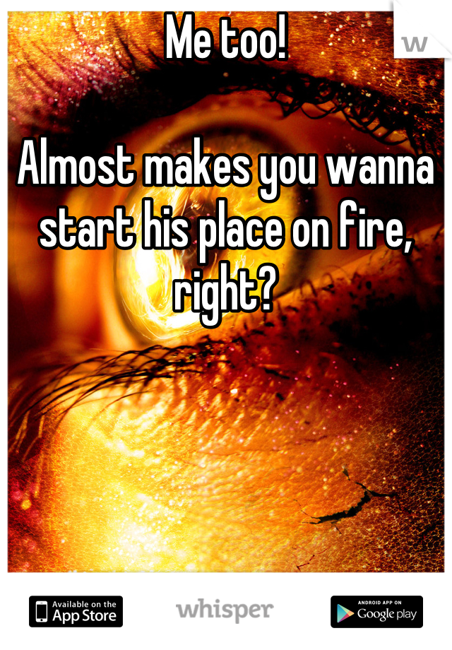 Me too!

Almost makes you wanna start his place on fire, right?