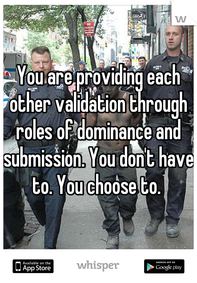 You are providing each other validation through roles of dominance and submission. You don't have to. You choose to. 