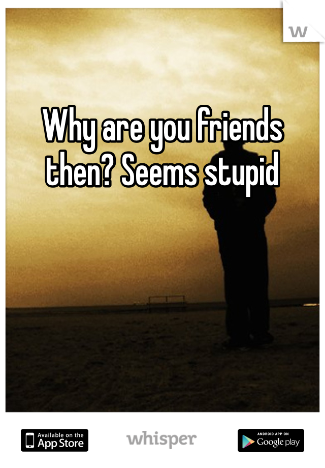 Why are you friends then? Seems stupid 
