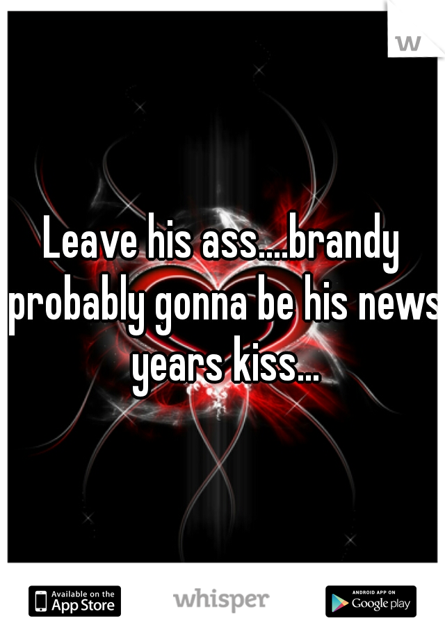 Leave his ass....brandy probably gonna be his news years kiss...