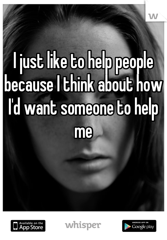 I just like to help people because I think about how I'd want someone to help me