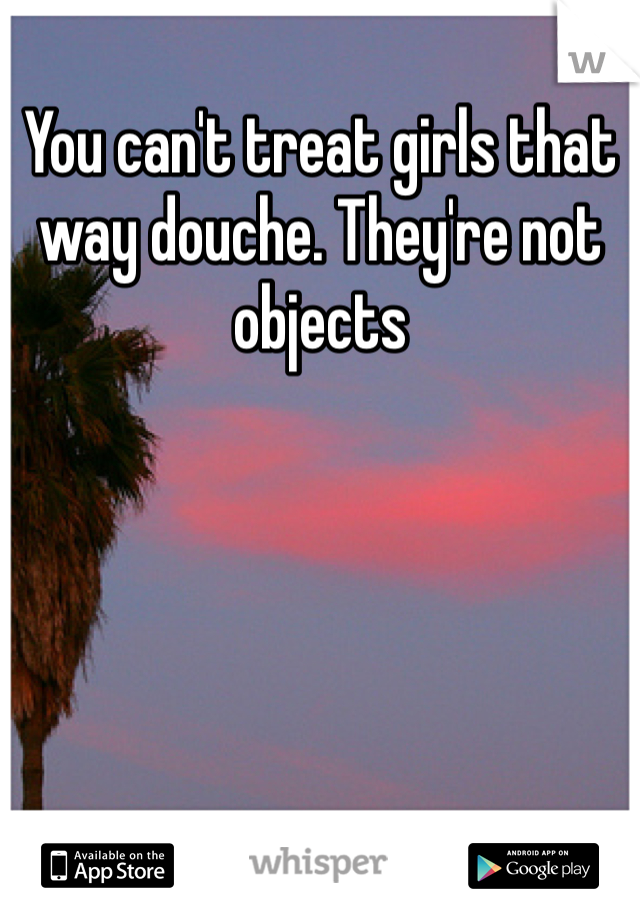 You can't treat girls that way douche. They're not objects 
