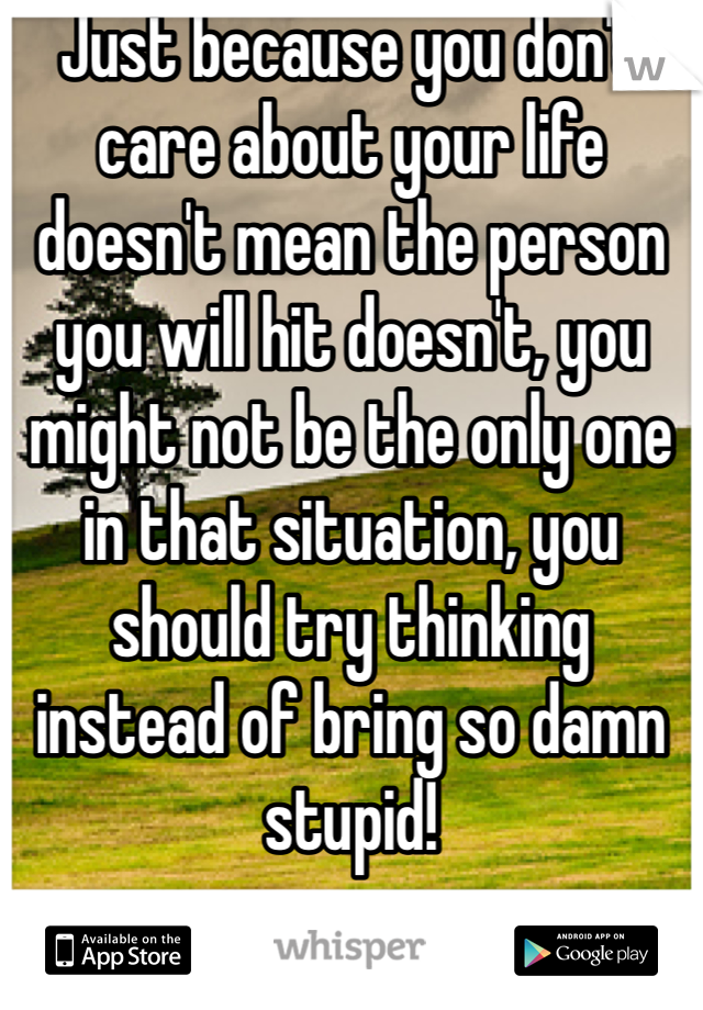 Just because you don't care about your life doesn't mean the person you will hit doesn't, you might not be the only one in that situation, you should try thinking instead of bring so damn stupid! 