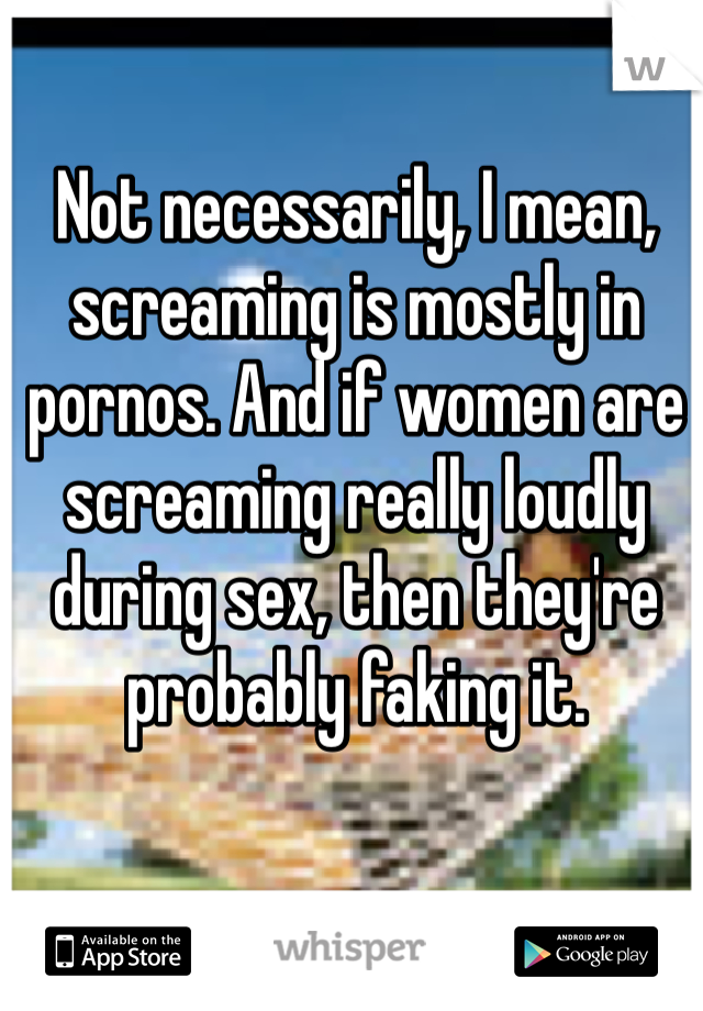 Not necessarily, I mean, screaming is mostly in pornos. And if women are screaming really loudly during sex, then they're probably faking it.