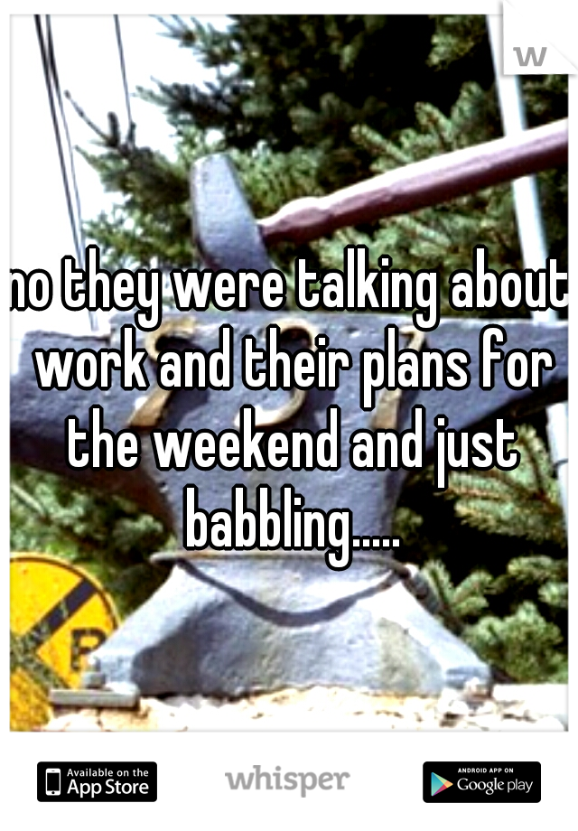 no they were talking about work and their plans for the weekend and just babbling.....